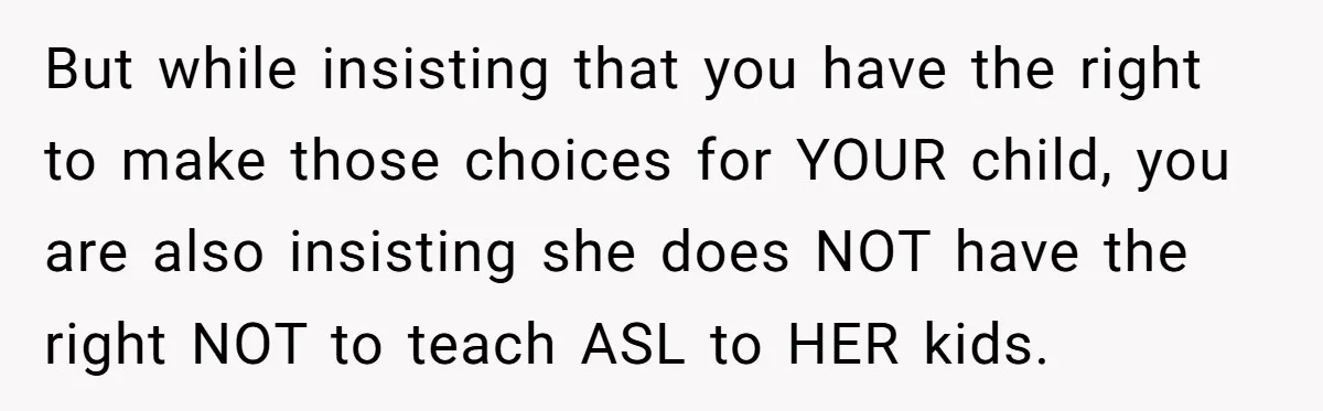 But while insisting that you have the right to make those choices for YOUR child, you are also insisting she does NOT have the right NOT to teach ASL to...