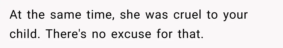 At the same time, she was cruel to your child. There's no excuse for that.