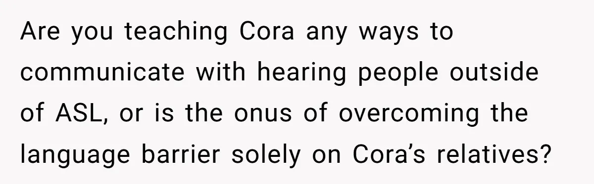 Are you teaching Cora any ways to communicate with hearing people outside of ASL, or is the onus of overcoming the language barrier solely on Cora’s relatives?