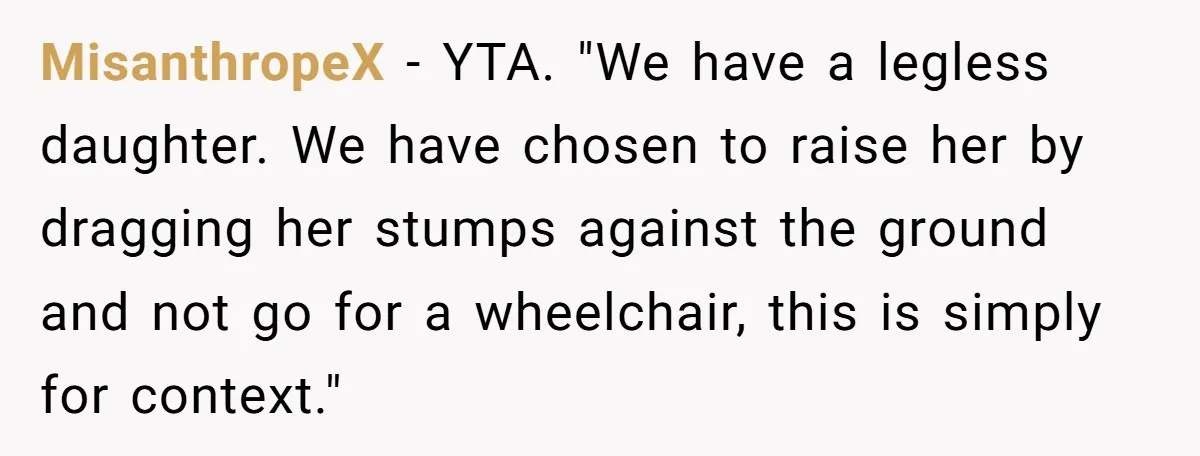 MisanthropeX − YTA. "We have a legless daughter. We have chosen to raise her by dragging her stumps against the ground and not go for a wheelchair, this is simply...
