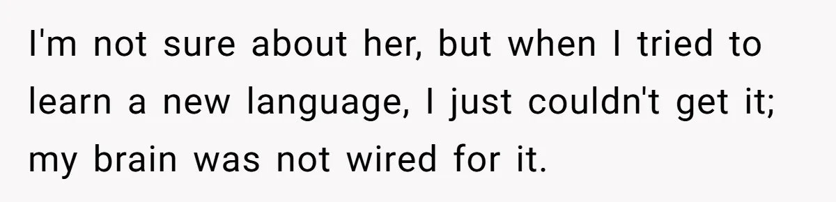 I'm not sure about her, but when I tried to learn a new language, I just couldn't get it; my brain was not wired for it.