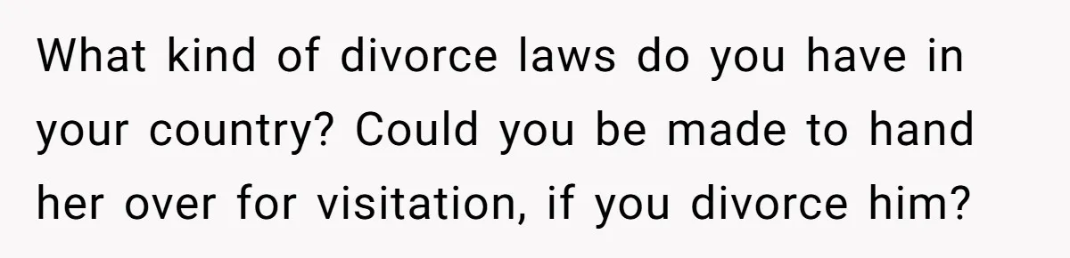 What kind of divorce laws do you have in your country? Could you be made to hand her over for visitation, if you divorce him?