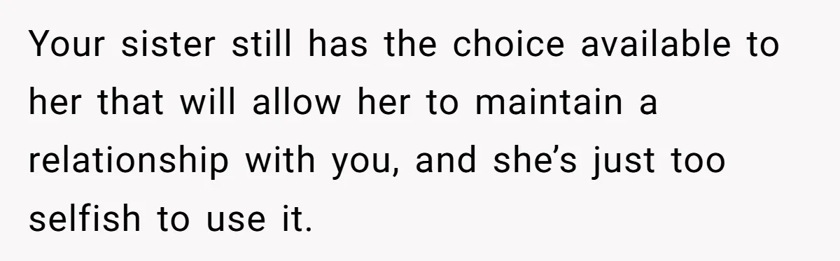 Your sister still has the choice available to her that will allow her to maintain a relationship with you, and she’s just too selfish to use it.