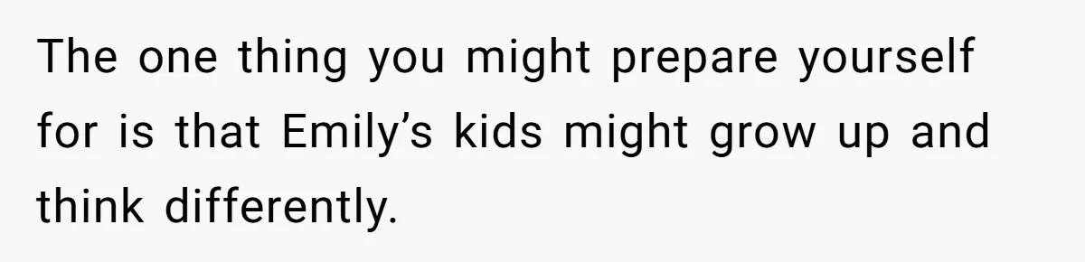 The one thing you might prepare yourself for is that Emily’s kids might grow up and think differently.