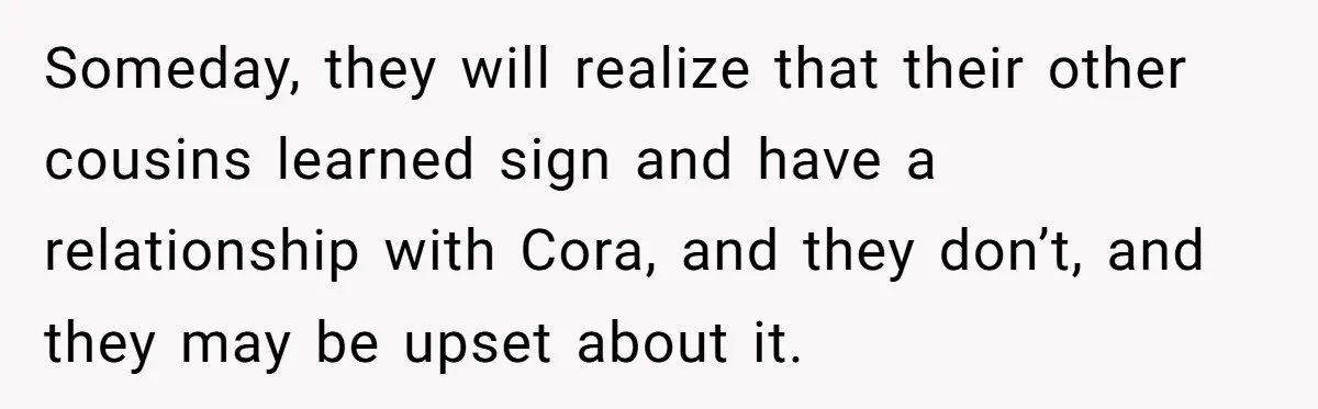 Someday, they will realize that their other cousins learned sign and have a relationship with Cora, and they don’t, and they may be upset about it.