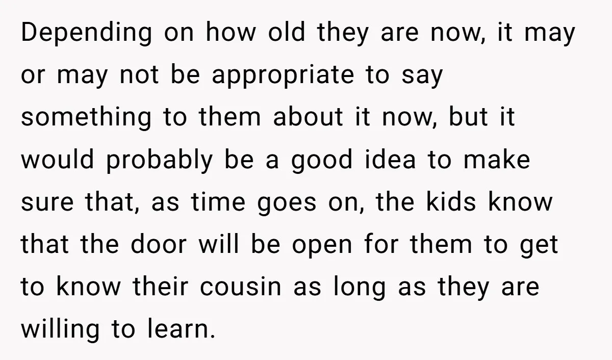 Depending on how old they are now, it may or may not be appropriate to say something to them about it now, but it would probably be a good idea...