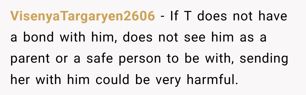 VisenyaTargaryen2606 − If T does not have a bond with him, does not see him as a parent or a safe person to be with, sending her with him could...
