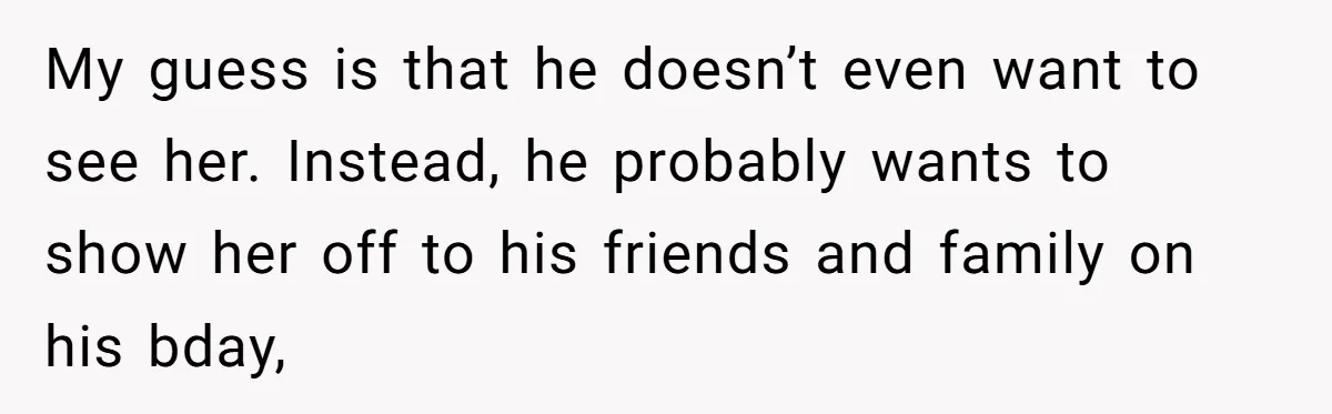 My guess is that he doesn’t even want to see her. Instead, he probably wants to show her off to his friends and family on his bday,