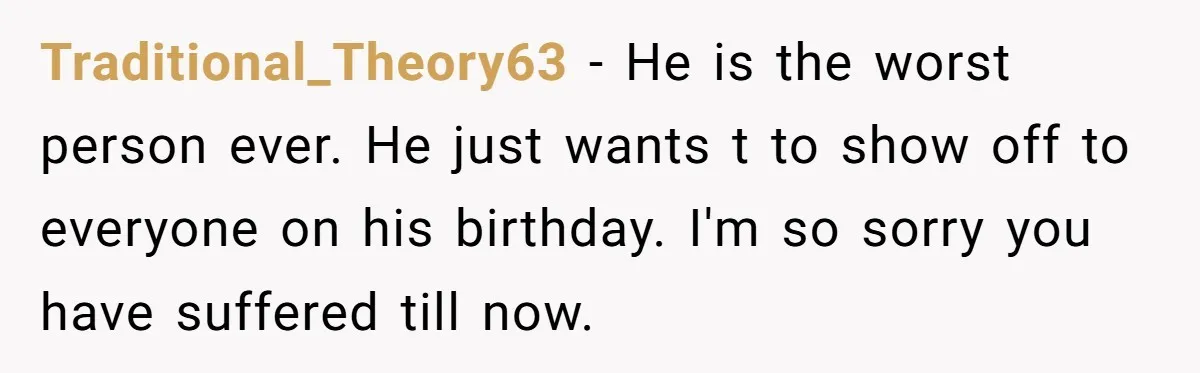 Traditional_Theory63 − He is the worst person ever. He just wants t to show off to everyone on his birthday. I'm so sorry you have suffered till now.