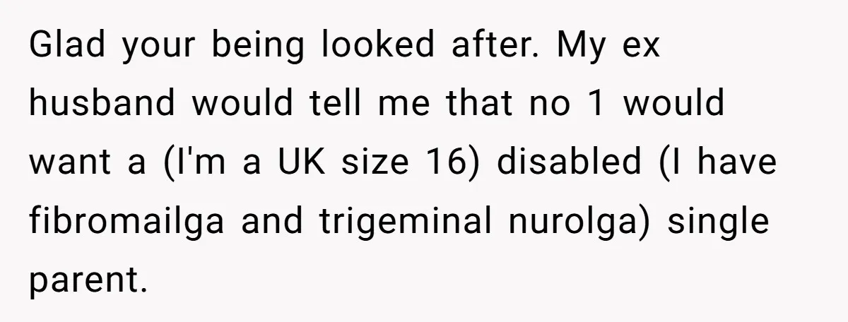 Glad your being looked after. My ex husband would tell me that no 1 would want a (I'm a UK size 16) disabled (I have fibromailga and trigeminal nurolga) single...