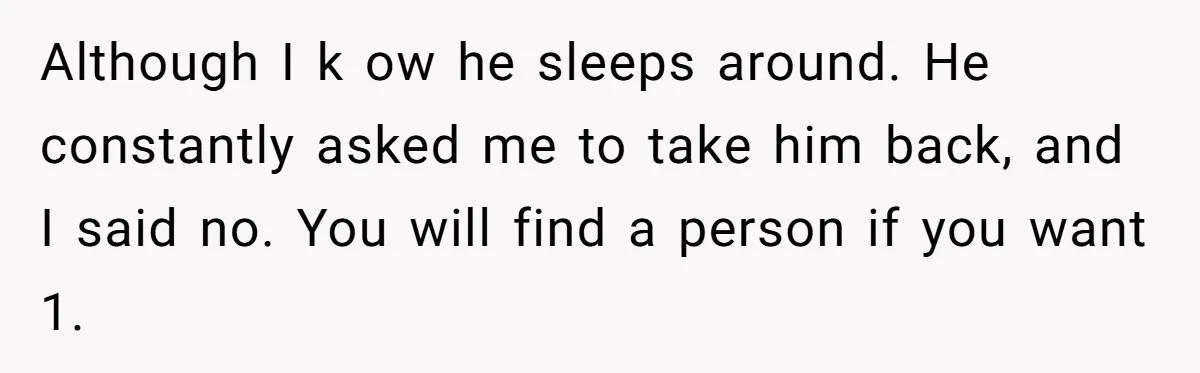 Although I k ow he sleeps around. He constantly asked me to take him back, and I said no. You will find a person if you want 1.