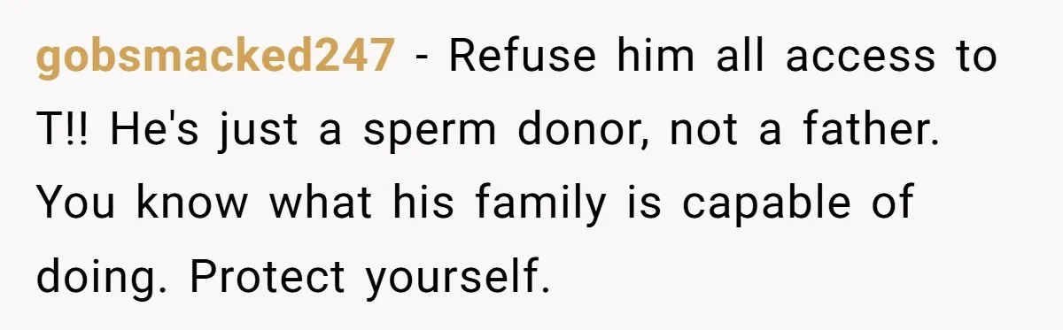 gobsmacked247 − Refuse him all access to T!! He's just a sperm donor, not a father. You know what his family is capable of doing. Protect yourself.