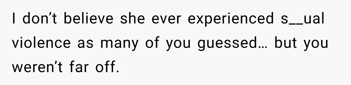 I don’t believe she ever experienced s__ual violence as many of you guessed… but you weren’t far off.