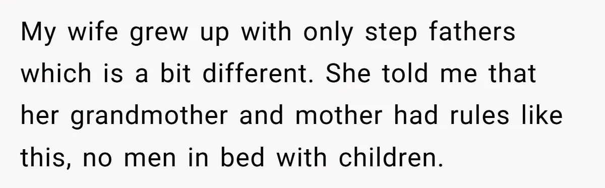 My wife grew up with only step fathers which is a bit different. She told me that her grandmother and mother had rules like this, no men in bed with...