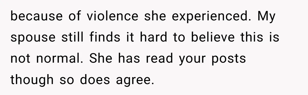 because of violence she experienced. My spouse still finds it hard to believe this is not normal. She has read your posts though so does agree.