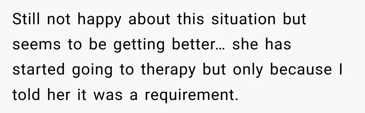 Still not happy about this situation but seems to be getting better… she has started going to therapy but only because I told her it was a requirement.