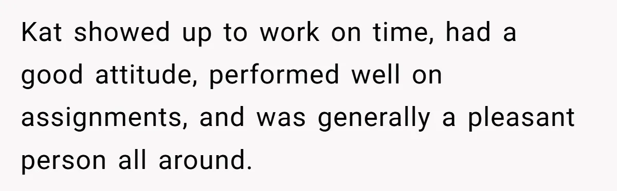 Kat showed up to work on time, had a good attitude, performed well on assignments, and was generally a pleasant person all around.
