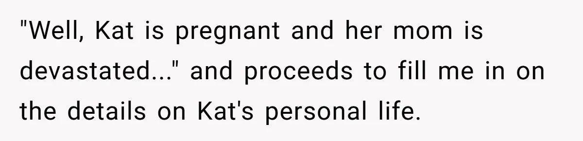 "Well, Kat is pregnant and her mom is devastated..." and proceeds to fill me in on the details on Kat's personal life.