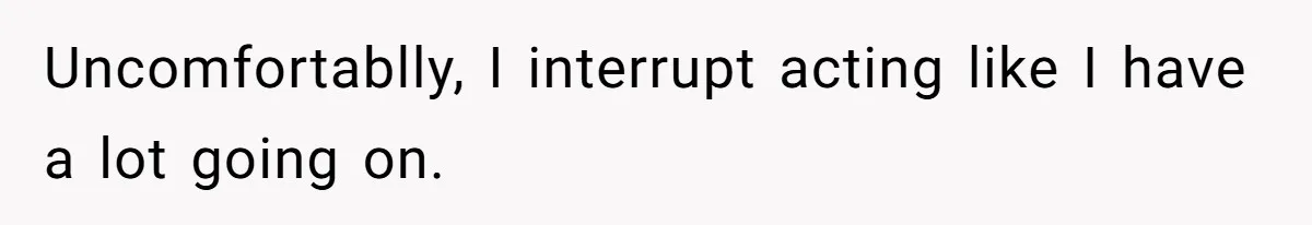 Uncomfortablly, I interrupt acting like I have a lot going on.