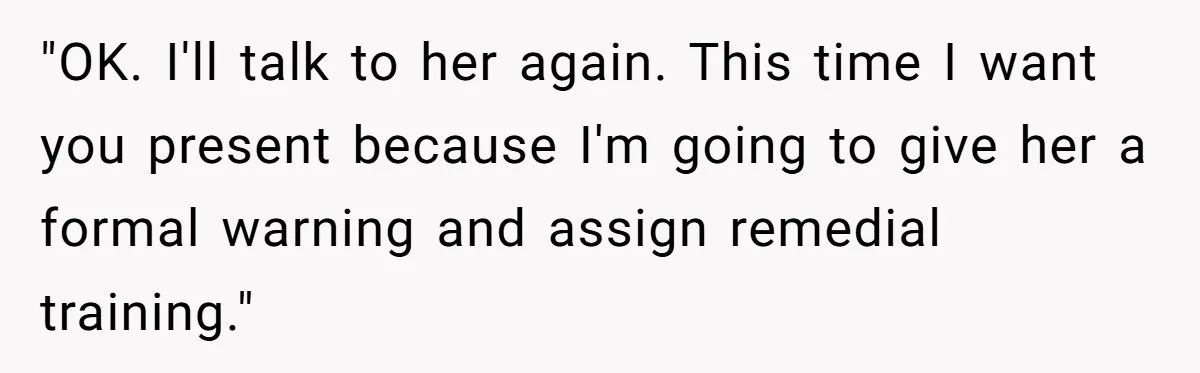 "OK. I'll talk to her again. This time I want you present because I'm going to give her a formal warning and assign remedial training."