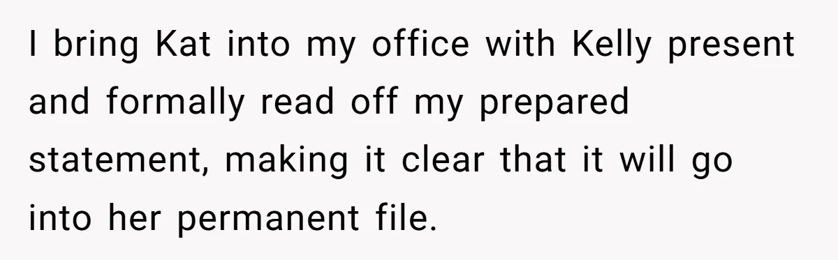 I bring Kat into my office with Kelly present and formally read off my prepared statement, making it clear that it will go into her permanent file.