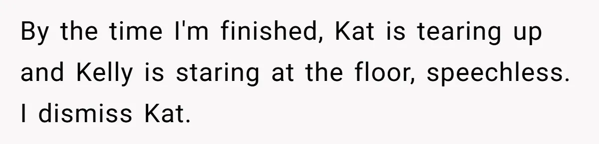 By the time I'm finished, Kat is tearing up and Kelly is staring at the floor, speechless. I dismiss Kat.