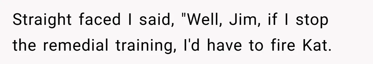 Straight faced I said, "Well, Jim, if I stop the remedial training, I'd have to fire Kat.