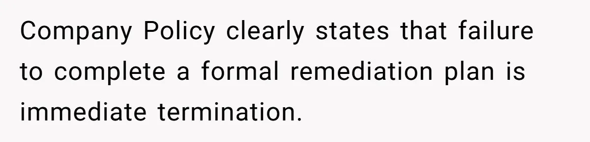 Company Policy clearly states that failure to complete a formal remediation plan is immediate termination.