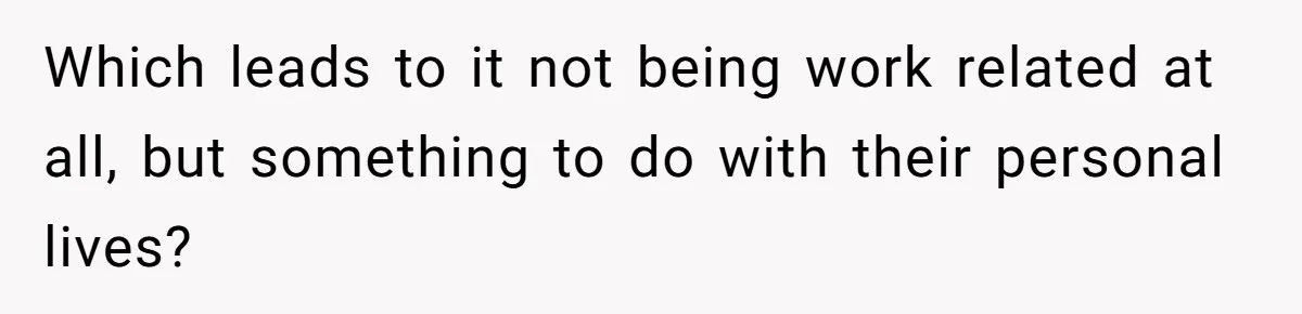 Which leads to it not being work related at all, but something to do with their personal lives?