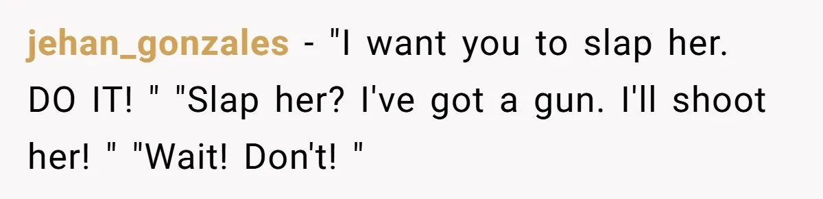 jehan_gonzales − "I want you to slap her. DO IT! " "Slap her? I've got a gun. I'll shoot her! " "Wait! Don't! "