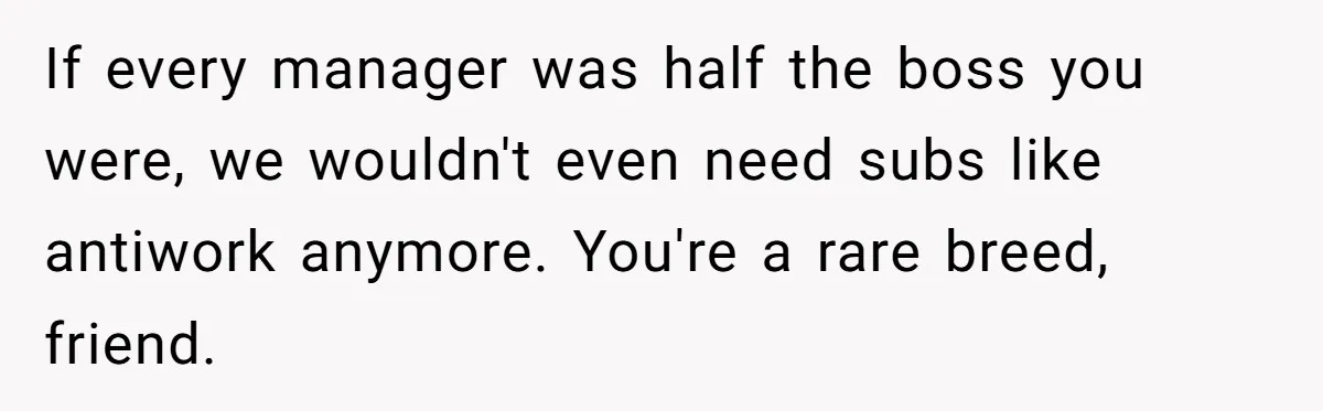 If every manager was half the boss you were, we wouldn't even need subs like antiwork anymore. You're a rare breed, friend.