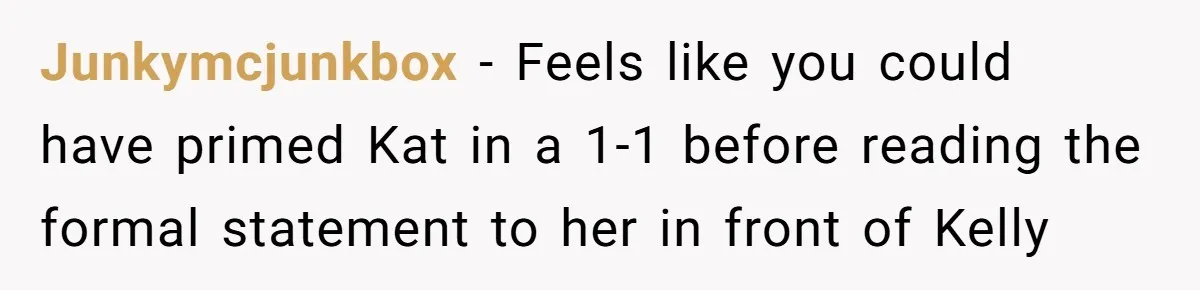 Junkymcjunkbox − Feels like you could have primed Kat in a 1-1 before reading the formal statement to her in front of Kelly