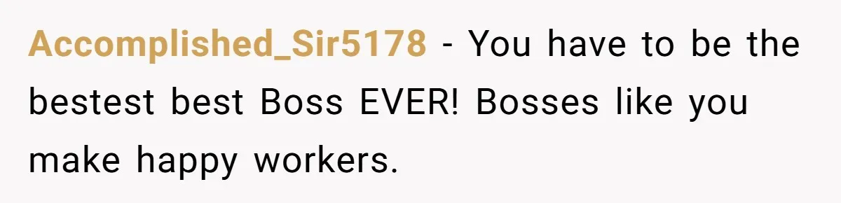 Accomplished_Sir5178 − You have to be the bestest best Boss EVER! Bosses like you make happy workers.