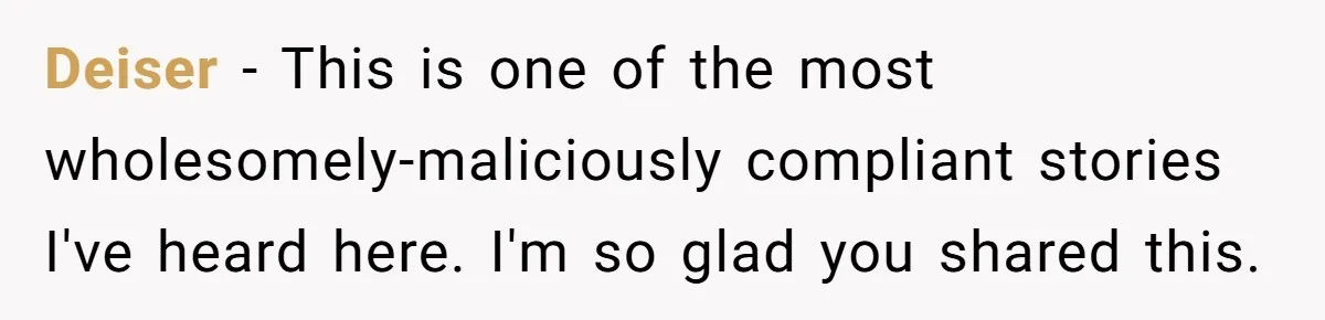Deiser − This is one of the most wholesomely-maliciously compliant stories I've heard here. I'm so glad you shared this.