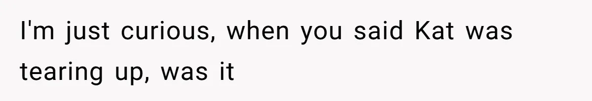I'm just curious, when you said Kat was tearing up, was it