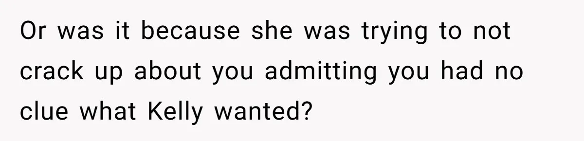 Or was it because she was trying to not crack up about you admitting you had no clue what Kelly wanted?