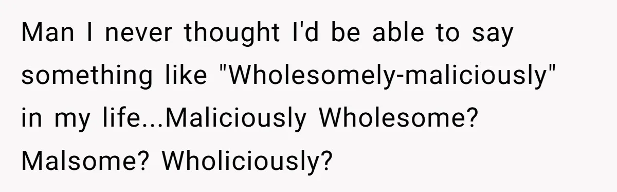 Man I never thought I'd be able to say something like "Wholesomely-maliciously" in my life...Maliciously Wholesome? Malsome? Wholiciously?