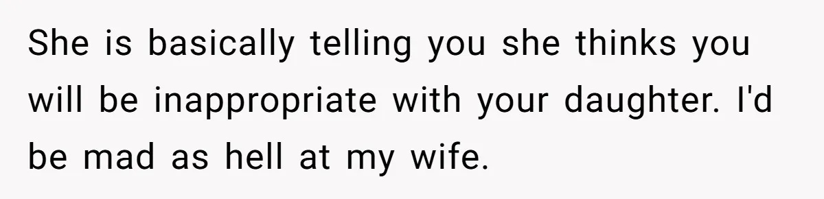 She is basically telling you she thinks you will be inappropriate with your daughter. I'd be mad as hell at my wife.