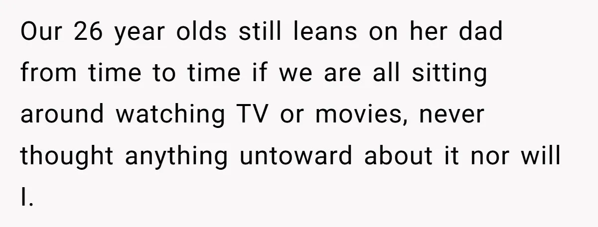 Our 26 year olds still leans on her dad from time to time if we are all sitting around watching TV or movies, never thought anything untoward about it nor...