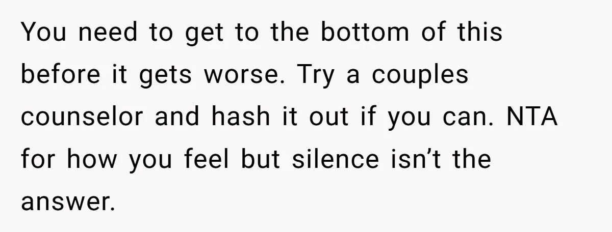 You need to get to the bottom of this before it gets worse. Try a couples counselor and hash it out if you can. NTA for how you feel but...