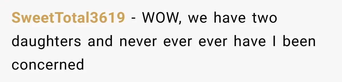 SweetTotal3619 − WOW, we have two daughters and never ever ever have I been concerned