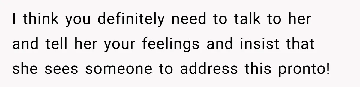 I think you definitely need to talk to her and tell her your feelings and insist that she sees someone to address this pronto!