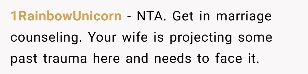 1RainbowUnicorn − NTA. Get in marriage counseling. Your wife is projecting some past trauma here and needs to face it.