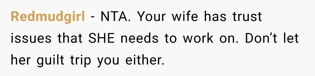 Redmudgirl − NTA. Your wife has trust issues that SHE needs to work on. Don’t let her guilt trip you either.