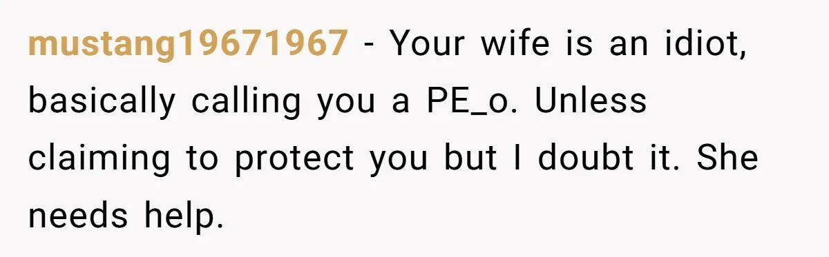 mustang19671967 − Your wife is an idiot, basically calling you a PE_o. Unless claiming to protect you but I doubt it. She needs help.