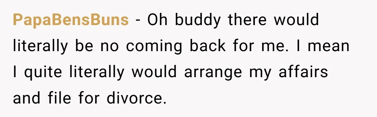 PapaBensBuns − Oh buddy there would literally be no coming back for me. I mean I quite literally would arrange my affairs and file for divorce.