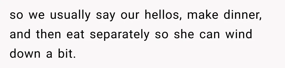 so we usually say our hellos, make dinner, and then eat separately so she can wind down a bit.