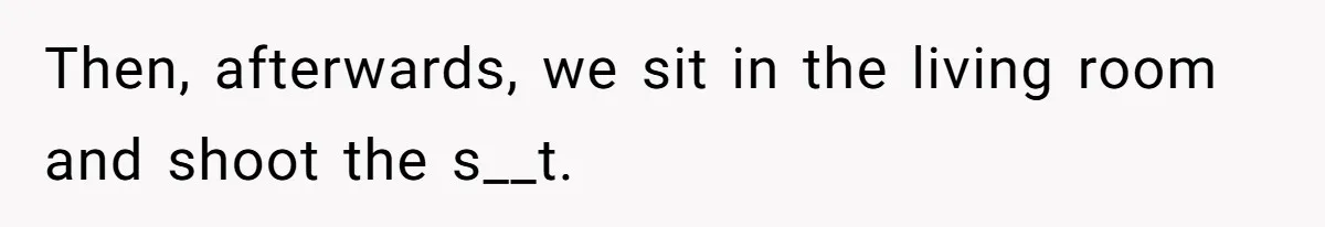 Then, afterwards, we sit in the living room and shoot the s__t.