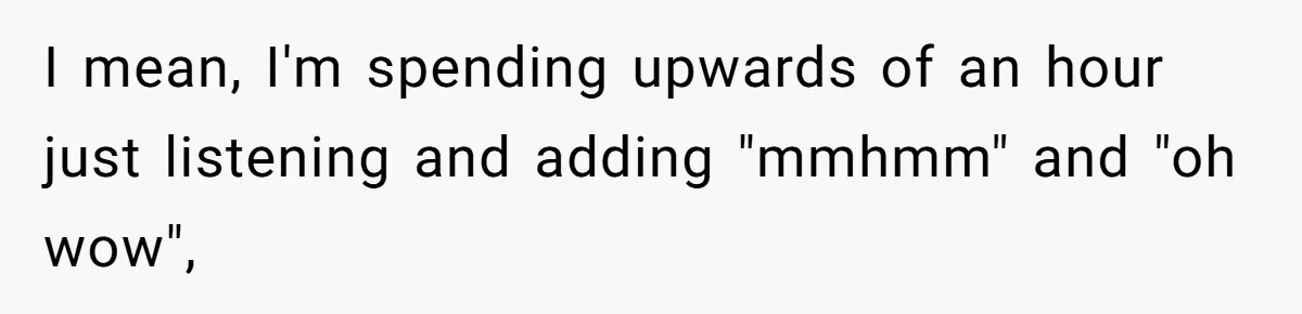 I mean, I'm spending upwards of an hour just listening and adding "mmhmm" and "oh wow",
