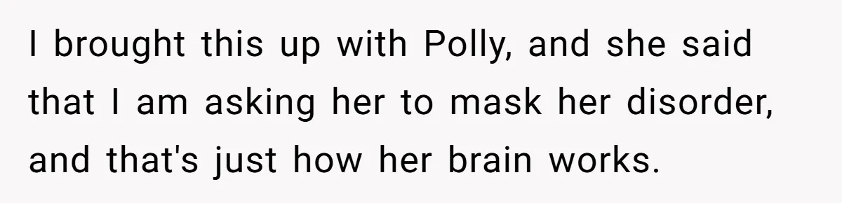 I brought this up with Polly, and she said that I am asking her to mask her disorder, and that's just how her brain works.